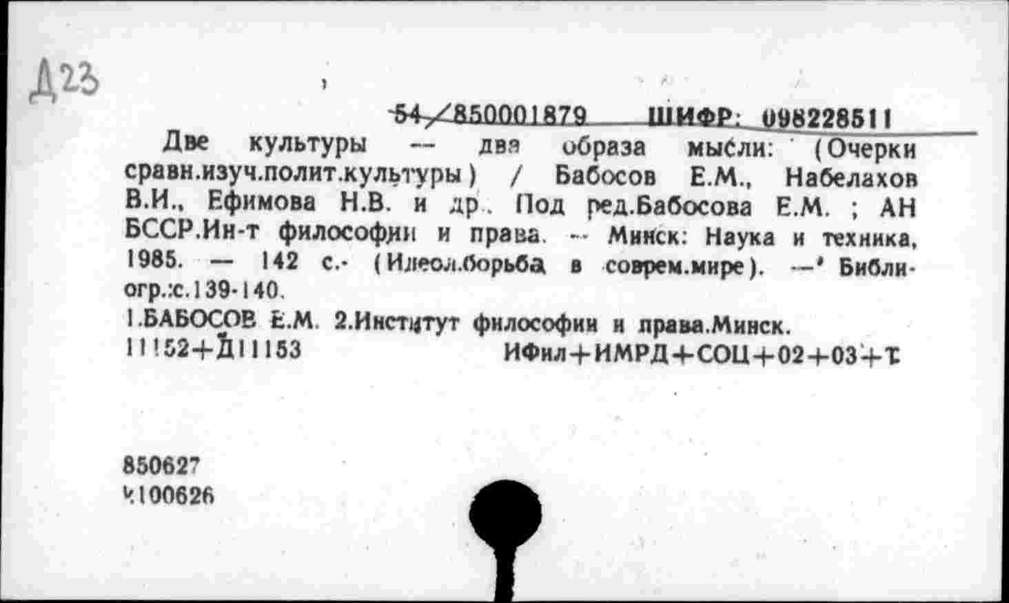 ﻿~54у£850001Я79___ШИФ£; 098228511
Две культуры — два образа мысли: (Очерки сравн.изуч.полит.культуры) / Бабосов Е.М., Набелахов В.И., Ефимова Н.В. и др. Под ред.Бабосова Е.М. ; АН БССР.Ин-т философии и права - Минск: Наука и техника, 1985. — 142 с.- (Илеол.борьба в соврем.мире). —* Библи-огр.х. 139-140.
1.БАБОСОВ Е.М. 2.Институт философии и права.Минск.
11152+1111153	ИФил+ИМРД+СОЦ+02+ОЗ+Т
850627
Ч100626